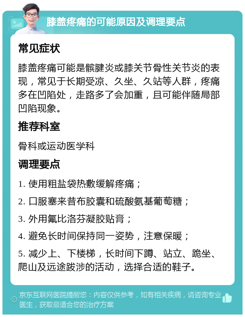 膝盖疼痛的可能原因及调理要点 常见症状 膝盖疼痛可能是髌腱炎或膝关节骨性关节炎的表现，常见于长期受凉、久坐、久站等人群，疼痛多在凹陷处，走路多了会加重，且可能伴随局部凹陷现象。 推荐科室 骨科或运动医学科 调理要点 1. 使用粗盐袋热敷缓解疼痛； 2. 口服塞来昔布胶囊和硫酸氨基葡萄糖； 3. 外用氟比洛芬凝胶贴膏； 4. 避免长时间保持同一姿势，注意保暖； 5. 减少上、下楼梯，长时间下蹲、站立、跪坐、爬山及远途跋涉的活动，选择合适的鞋子。