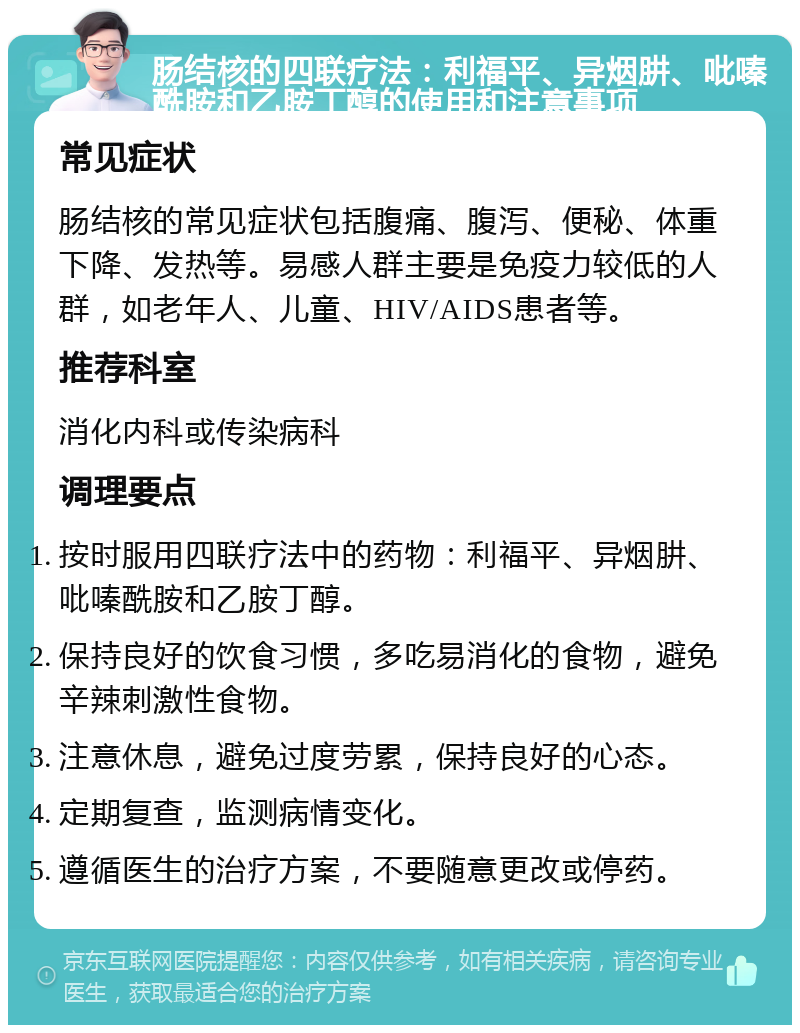 肠结核的四联疗法：利福平、异烟肼、吡嗪酰胺和乙胺丁醇的使用和注意事项 常见症状 肠结核的常见症状包括腹痛、腹泻、便秘、体重下降、发热等。易感人群主要是免疫力较低的人群，如老年人、儿童、HIV/AIDS患者等。 推荐科室 消化内科或传染病科 调理要点 按时服用四联疗法中的药物：利福平、异烟肼、吡嗪酰胺和乙胺丁醇。 保持良好的饮食习惯，多吃易消化的食物，避免辛辣刺激性食物。 注意休息，避免过度劳累，保持良好的心态。 定期复查，监测病情变化。 遵循医生的治疗方案，不要随意更改或停药。