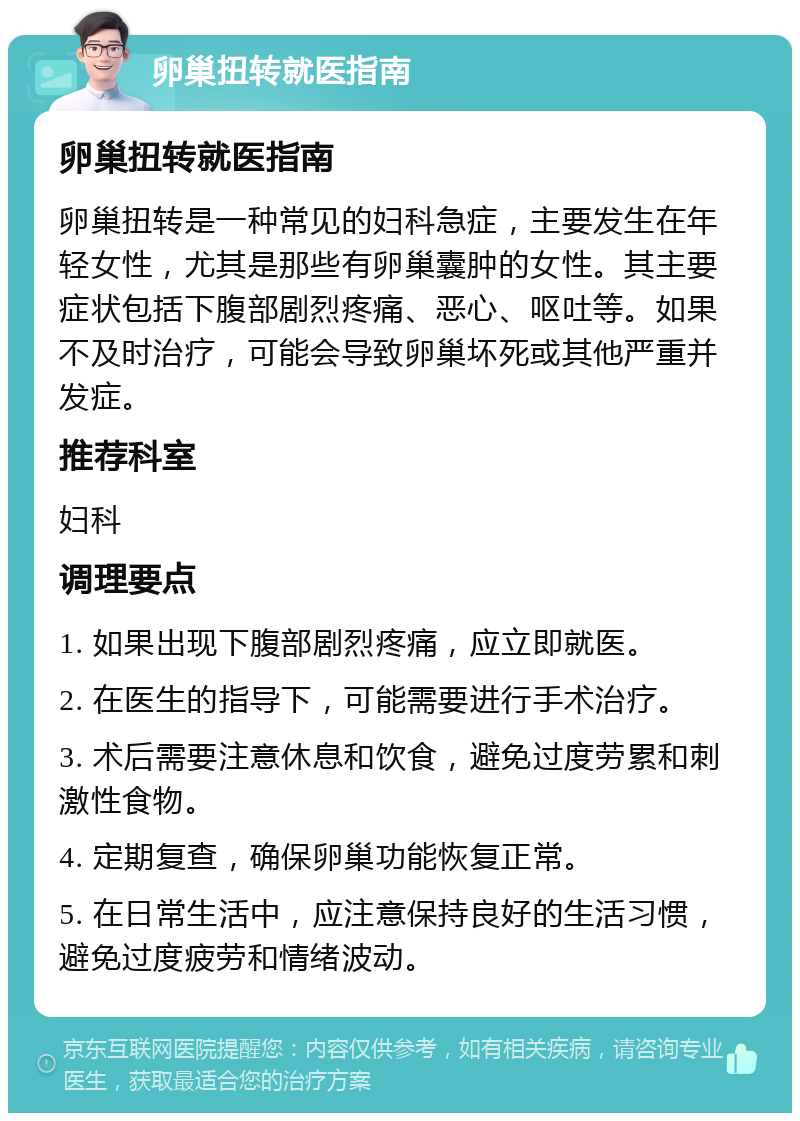 卵巢扭转就医指南 卵巢扭转就医指南 卵巢扭转是一种常见的妇科急症，主要发生在年轻女性，尤其是那些有卵巢囊肿的女性。其主要症状包括下腹部剧烈疼痛、恶心、呕吐等。如果不及时治疗，可能会导致卵巢坏死或其他严重并发症。 推荐科室 妇科 调理要点 1. 如果出现下腹部剧烈疼痛，应立即就医。 2. 在医生的指导下，可能需要进行手术治疗。 3. 术后需要注意休息和饮食，避免过度劳累和刺激性食物。 4. 定期复查，确保卵巢功能恢复正常。 5. 在日常生活中，应注意保持良好的生活习惯，避免过度疲劳和情绪波动。