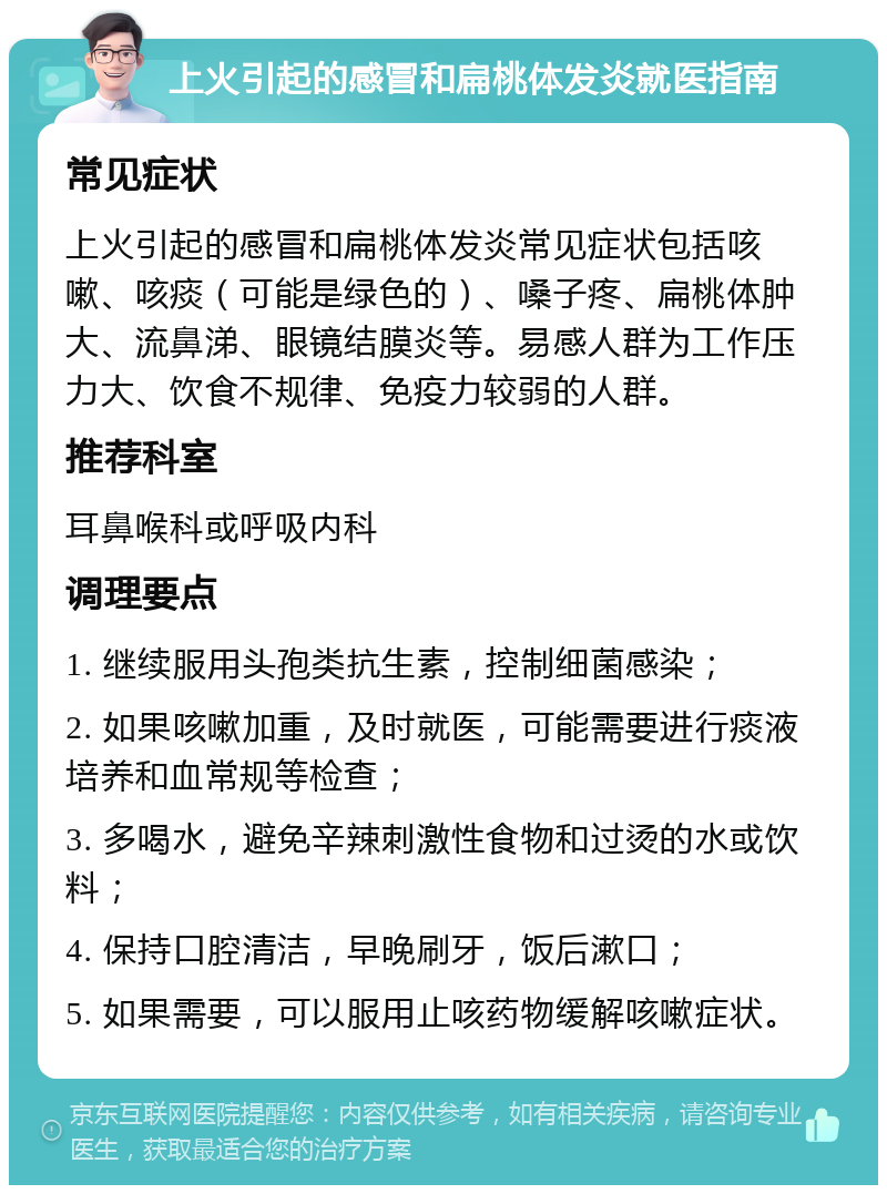 上火引起的感冒和扁桃体发炎就医指南 常见症状 上火引起的感冒和扁桃体发炎常见症状包括咳嗽、咳痰（可能是绿色的）、嗓子疼、扁桃体肿大、流鼻涕、眼镜结膜炎等。易感人群为工作压力大、饮食不规律、免疫力较弱的人群。 推荐科室 耳鼻喉科或呼吸内科 调理要点 1. 继续服用头孢类抗生素，控制细菌感染； 2. 如果咳嗽加重，及时就医，可能需要进行痰液培养和血常规等检查； 3. 多喝水，避免辛辣刺激性食物和过烫的水或饮料； 4. 保持口腔清洁，早晚刷牙，饭后漱口； 5. 如果需要，可以服用止咳药物缓解咳嗽症状。