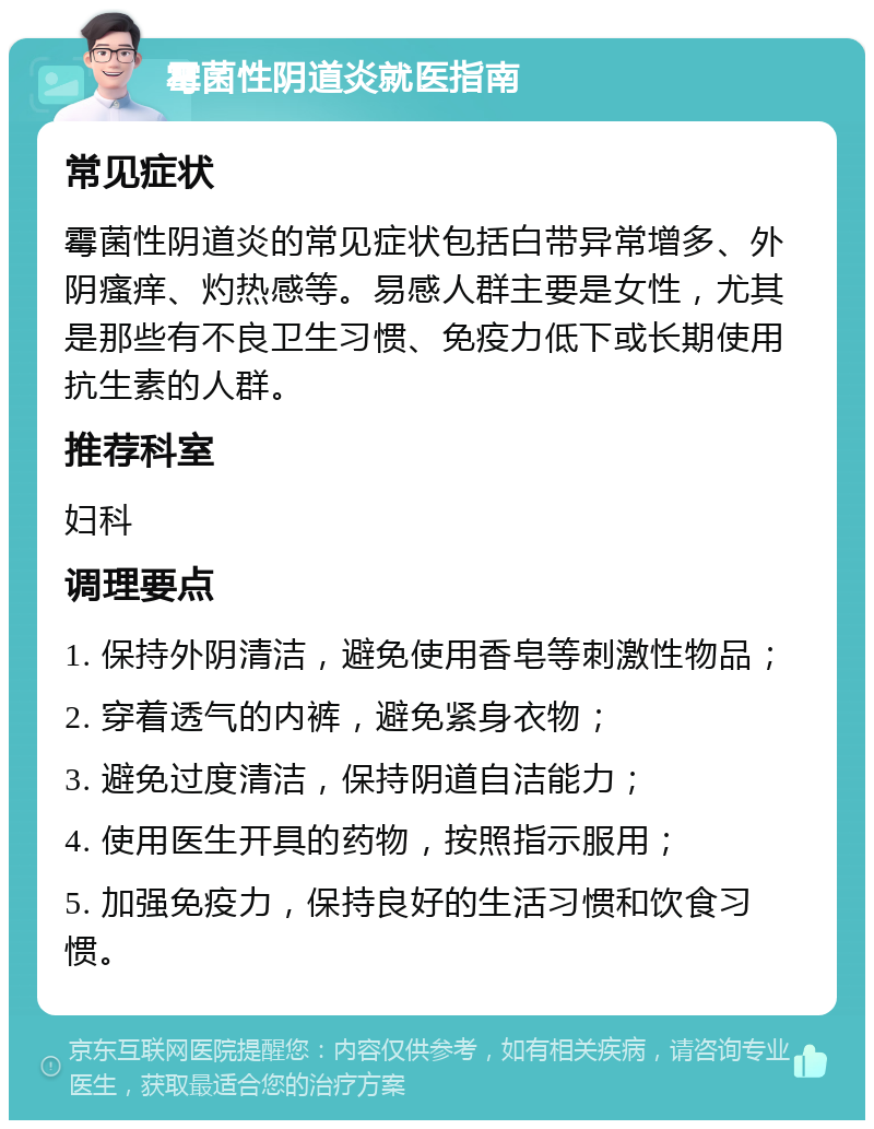 霉菌性阴道炎就医指南 常见症状 霉菌性阴道炎的常见症状包括白带异常增多、外阴瘙痒、灼热感等。易感人群主要是女性，尤其是那些有不良卫生习惯、免疫力低下或长期使用抗生素的人群。 推荐科室 妇科 调理要点 1. 保持外阴清洁，避免使用香皂等刺激性物品； 2. 穿着透气的内裤，避免紧身衣物； 3. 避免过度清洁，保持阴道自洁能力； 4. 使用医生开具的药物，按照指示服用； 5. 加强免疫力，保持良好的生活习惯和饮食习惯。