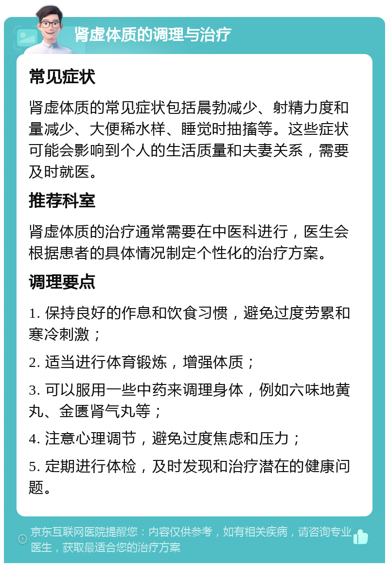 肾虚体质的调理与治疗 常见症状 肾虚体质的常见症状包括晨勃减少、射精力度和量减少、大便稀水样、睡觉时抽搐等。这些症状可能会影响到个人的生活质量和夫妻关系，需要及时就医。 推荐科室 肾虚体质的治疗通常需要在中医科进行，医生会根据患者的具体情况制定个性化的治疗方案。 调理要点 1. 保持良好的作息和饮食习惯，避免过度劳累和寒冷刺激； 2. 适当进行体育锻炼，增强体质； 3. 可以服用一些中药来调理身体，例如六味地黄丸、金匮肾气丸等； 4. 注意心理调节，避免过度焦虑和压力； 5. 定期进行体检，及时发现和治疗潜在的健康问题。