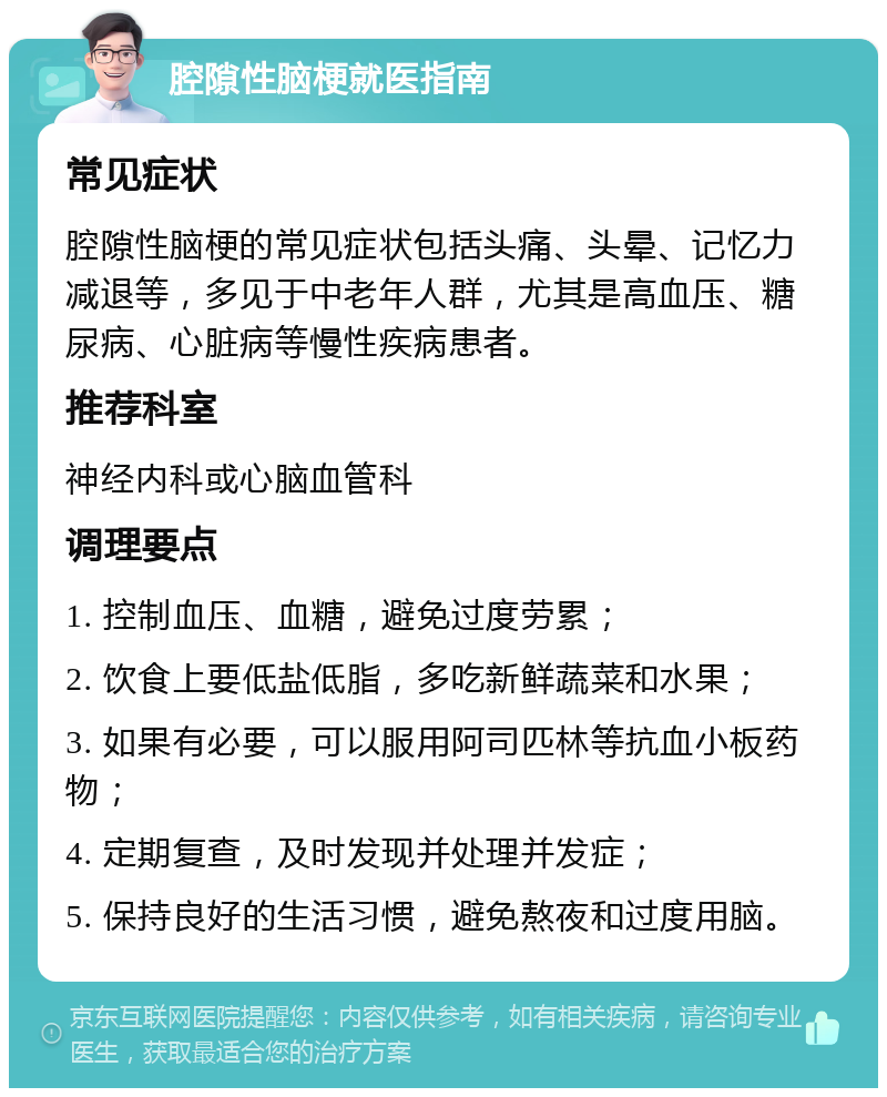 腔隙性脑梗就医指南 常见症状 腔隙性脑梗的常见症状包括头痛、头晕、记忆力减退等，多见于中老年人群，尤其是高血压、糖尿病、心脏病等慢性疾病患者。 推荐科室 神经内科或心脑血管科 调理要点 1. 控制血压、血糖，避免过度劳累； 2. 饮食上要低盐低脂，多吃新鲜蔬菜和水果； 3. 如果有必要，可以服用阿司匹林等抗血小板药物； 4. 定期复查，及时发现并处理并发症； 5. 保持良好的生活习惯，避免熬夜和过度用脑。