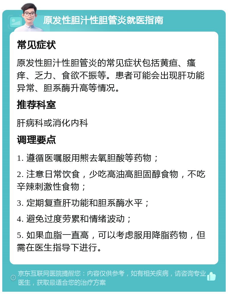 原发性胆汁性胆管炎就医指南 常见症状 原发性胆汁性胆管炎的常见症状包括黄疸、瘙痒、乏力、食欲不振等。患者可能会出现肝功能异常、胆系酶升高等情况。 推荐科室 肝病科或消化内科 调理要点 1. 遵循医嘱服用熊去氧胆酸等药物； 2. 注意日常饮食，少吃高油高胆固醇食物，不吃辛辣刺激性食物； 3. 定期复查肝功能和胆系酶水平； 4. 避免过度劳累和情绪波动； 5. 如果血脂一直高，可以考虑服用降脂药物，但需在医生指导下进行。