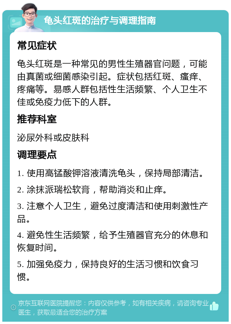 龟头红斑的治疗与调理指南 常见症状 龟头红斑是一种常见的男性生殖器官问题，可能由真菌或细菌感染引起。症状包括红斑、瘙痒、疼痛等。易感人群包括性生活频繁、个人卫生不佳或免疫力低下的人群。 推荐科室 泌尿外科或皮肤科 调理要点 1. 使用高锰酸钾溶液清洗龟头，保持局部清洁。 2. 涂抹派瑞松软膏，帮助消炎和止痒。 3. 注意个人卫生，避免过度清洁和使用刺激性产品。 4. 避免性生活频繁，给予生殖器官充分的休息和恢复时间。 5. 加强免疫力，保持良好的生活习惯和饮食习惯。