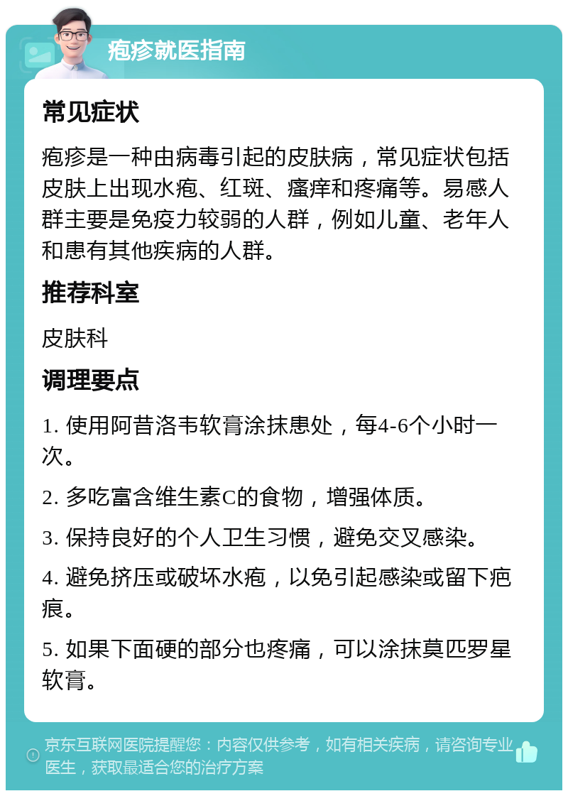 疱疹就医指南 常见症状 疱疹是一种由病毒引起的皮肤病，常见症状包括皮肤上出现水疱、红斑、瘙痒和疼痛等。易感人群主要是免疫力较弱的人群，例如儿童、老年人和患有其他疾病的人群。 推荐科室 皮肤科 调理要点 1. 使用阿昔洛韦软膏涂抹患处，每4-6个小时一次。 2. 多吃富含维生素C的食物，增强体质。 3. 保持良好的个人卫生习惯，避免交叉感染。 4. 避免挤压或破坏水疱，以免引起感染或留下疤痕。 5. 如果下面硬的部分也疼痛，可以涂抹莫匹罗星软膏。