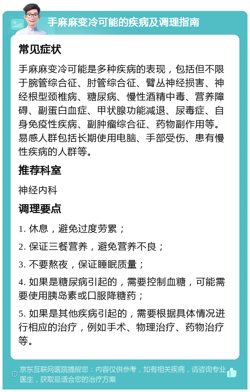 手麻麻变冷可能的疾病及调理指南 常见症状 手麻麻变冷可能是多种疾病的表现，包括但不限于腕管综合征、肘管综合征、臂丛神经损害、神经根型颈椎病、糖尿病、慢性酒精中毒、营养障碍、副蛋白血症、甲状腺功能减退、尿毒症、自身免疫性疾病、副肿瘤综合征、药物副作用等。易感人群包括长期使用电脑、手部受伤、患有慢性疾病的人群等。 推荐科室 神经内科 调理要点 1. 休息，避免过度劳累； 2. 保证三餐营养，避免营养不良； 3. 不要熬夜，保证睡眠质量； 4. 如果是糖尿病引起的，需要控制血糖，可能需要使用胰岛素或口服降糖药； 5. 如果是其他疾病引起的，需要根据具体情况进行相应的治疗，例如手术、物理治疗、药物治疗等。