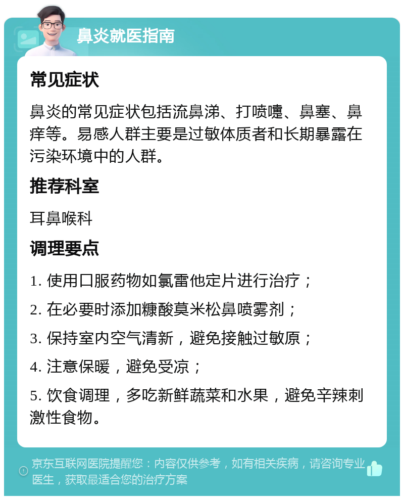 鼻炎就医指南 常见症状 鼻炎的常见症状包括流鼻涕、打喷嚏、鼻塞、鼻痒等。易感人群主要是过敏体质者和长期暴露在污染环境中的人群。 推荐科室 耳鼻喉科 调理要点 1. 使用口服药物如氯雷他定片进行治疗； 2. 在必要时添加糠酸莫米松鼻喷雾剂； 3. 保持室内空气清新，避免接触过敏原； 4. 注意保暖，避免受凉； 5. 饮食调理，多吃新鲜蔬菜和水果，避免辛辣刺激性食物。