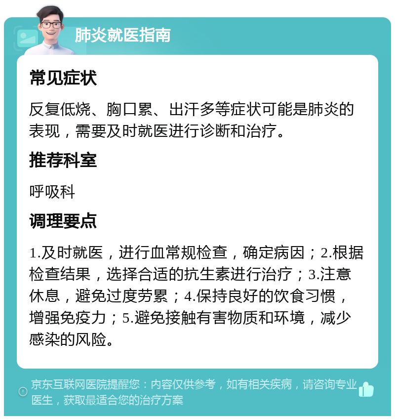 肺炎就医指南 常见症状 反复低烧、胸口累、出汗多等症状可能是肺炎的表现，需要及时就医进行诊断和治疗。 推荐科室 呼吸科 调理要点 1.及时就医，进行血常规检查，确定病因；2.根据检查结果，选择合适的抗生素进行治疗；3.注意休息，避免过度劳累；4.保持良好的饮食习惯，增强免疫力；5.避免接触有害物质和环境，减少感染的风险。