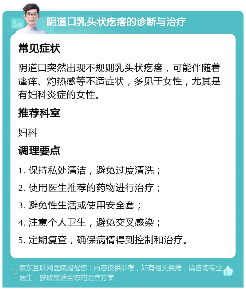 阴道口乳头状疙瘩的诊断与治疗 常见症状 阴道口突然出现不规则乳头状疙瘩，可能伴随着瘙痒、灼热感等不适症状，多见于女性，尤其是有妇科炎症的女性。 推荐科室 妇科 调理要点 1. 保持私处清洁，避免过度清洗； 2. 使用医生推荐的药物进行治疗； 3. 避免性生活或使用安全套； 4. 注意个人卫生，避免交叉感染； 5. 定期复查，确保病情得到控制和治疗。