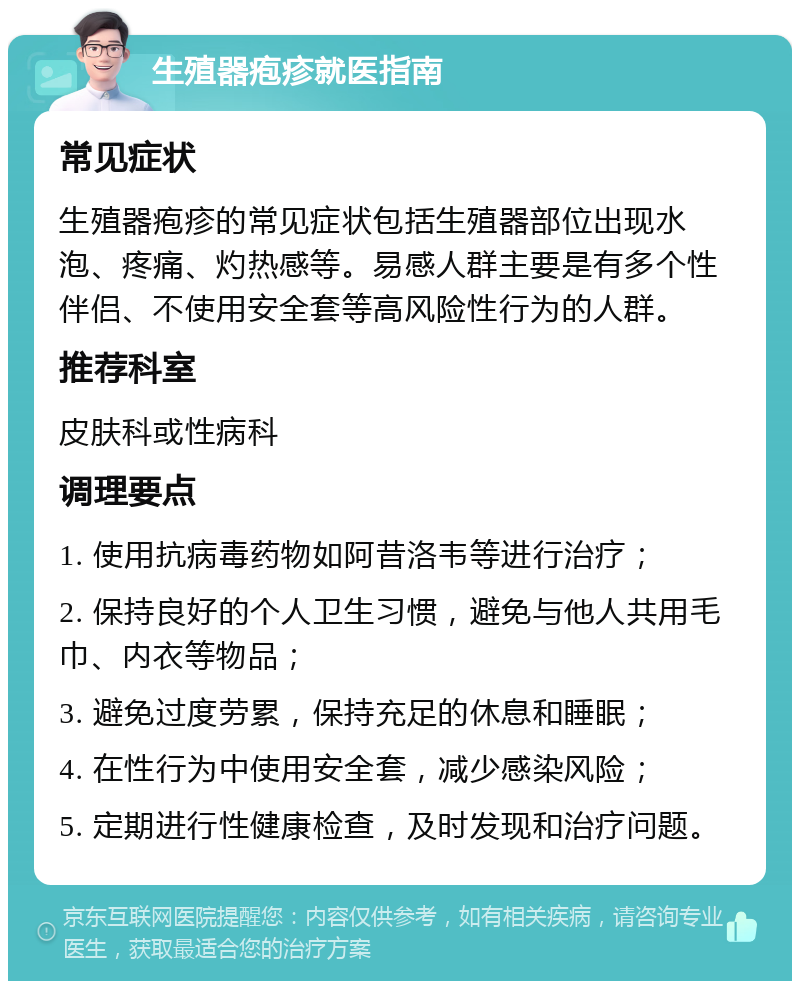 生殖器疱疹就医指南 常见症状 生殖器疱疹的常见症状包括生殖器部位出现水泡、疼痛、灼热感等。易感人群主要是有多个性伴侣、不使用安全套等高风险性行为的人群。 推荐科室 皮肤科或性病科 调理要点 1. 使用抗病毒药物如阿昔洛韦等进行治疗； 2. 保持良好的个人卫生习惯，避免与他人共用毛巾、内衣等物品； 3. 避免过度劳累，保持充足的休息和睡眠； 4. 在性行为中使用安全套，减少感染风险； 5. 定期进行性健康检查，及时发现和治疗问题。