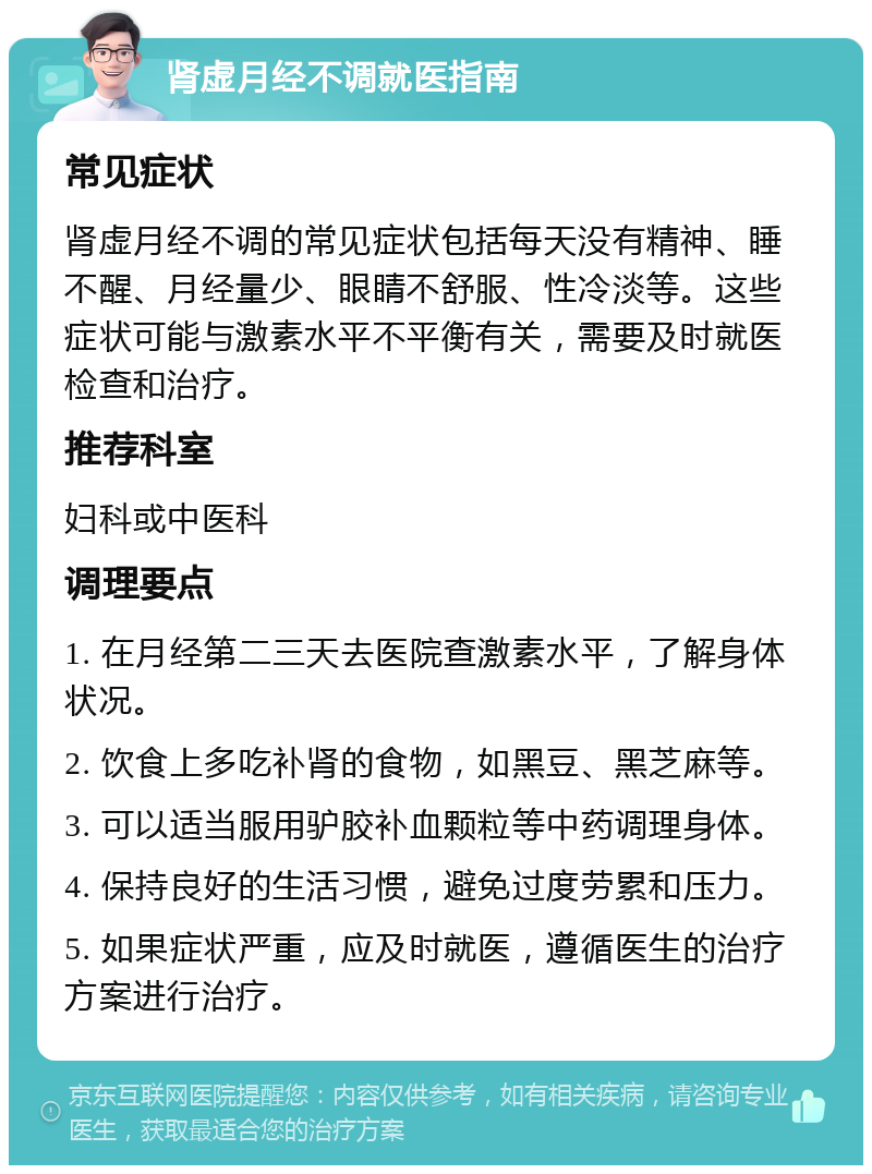 肾虚月经不调就医指南 常见症状 肾虚月经不调的常见症状包括每天没有精神、睡不醒、月经量少、眼睛不舒服、性冷淡等。这些症状可能与激素水平不平衡有关，需要及时就医检查和治疗。 推荐科室 妇科或中医科 调理要点 1. 在月经第二三天去医院查激素水平，了解身体状况。 2. 饮食上多吃补肾的食物，如黑豆、黑芝麻等。 3. 可以适当服用驴胶补血颗粒等中药调理身体。 4. 保持良好的生活习惯，避免过度劳累和压力。 5. 如果症状严重，应及时就医，遵循医生的治疗方案进行治疗。