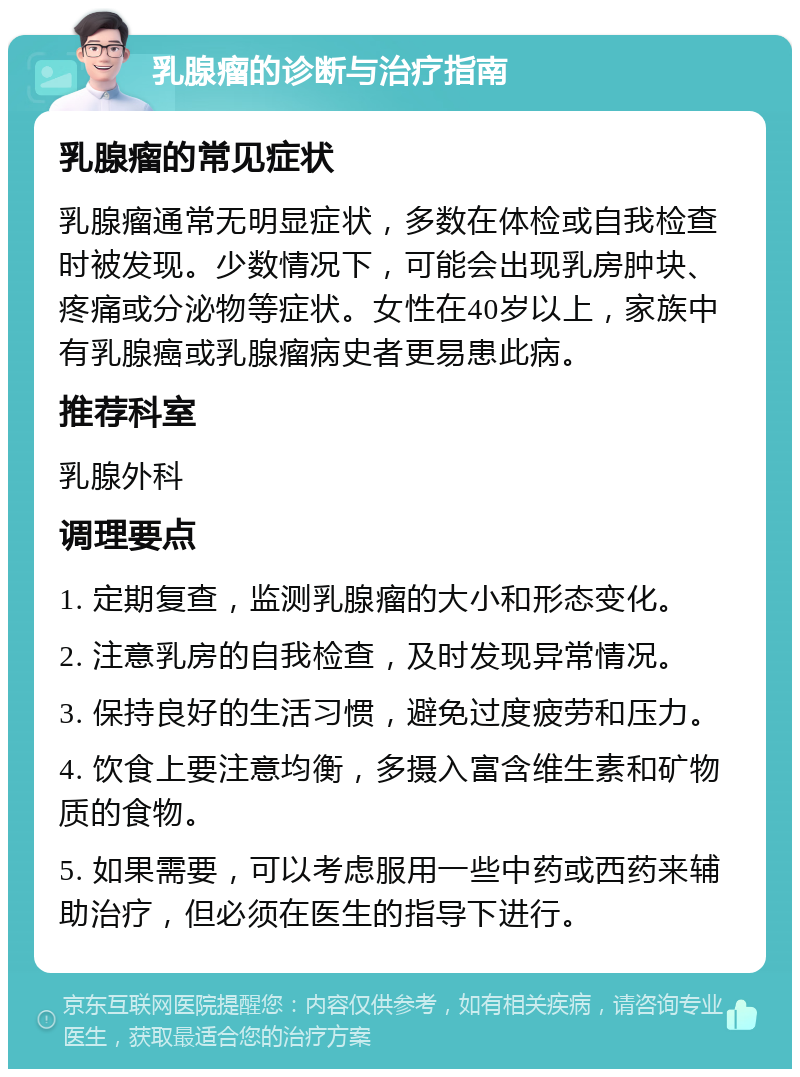 乳腺瘤的诊断与治疗指南 乳腺瘤的常见症状 乳腺瘤通常无明显症状，多数在体检或自我检查时被发现。少数情况下，可能会出现乳房肿块、疼痛或分泌物等症状。女性在40岁以上，家族中有乳腺癌或乳腺瘤病史者更易患此病。 推荐科室 乳腺外科 调理要点 1. 定期复查，监测乳腺瘤的大小和形态变化。 2. 注意乳房的自我检查，及时发现异常情况。 3. 保持良好的生活习惯，避免过度疲劳和压力。 4. 饮食上要注意均衡，多摄入富含维生素和矿物质的食物。 5. 如果需要，可以考虑服用一些中药或西药来辅助治疗，但必须在医生的指导下进行。