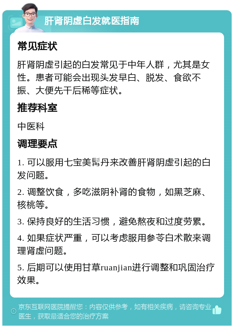 肝肾阴虚白发就医指南 常见症状 肝肾阴虚引起的白发常见于中年人群，尤其是女性。患者可能会出现头发早白、脱发、食欲不振、大便先干后稀等症状。 推荐科室 中医科 调理要点 1. 可以服用七宝美髯丹来改善肝肾阴虚引起的白发问题。 2. 调整饮食，多吃滋阴补肾的食物，如黑芝麻、核桃等。 3. 保持良好的生活习惯，避免熬夜和过度劳累。 4. 如果症状严重，可以考虑服用参苓白术散来调理肾虚问题。 5. 后期可以使用甘草ruanjian进行调整和巩固治疗效果。