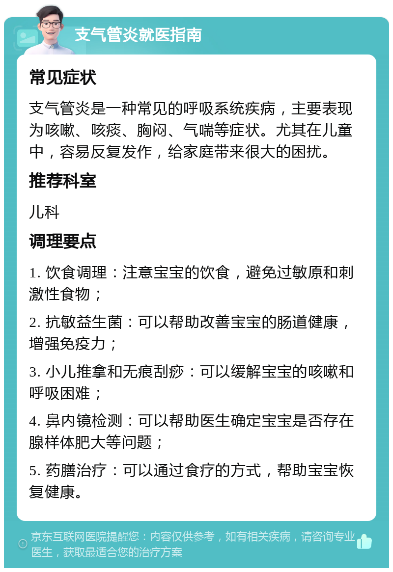 支气管炎就医指南 常见症状 支气管炎是一种常见的呼吸系统疾病，主要表现为咳嗽、咳痰、胸闷、气喘等症状。尤其在儿童中，容易反复发作，给家庭带来很大的困扰。 推荐科室 儿科 调理要点 1. 饮食调理：注意宝宝的饮食，避免过敏原和刺激性食物； 2. 抗敏益生菌：可以帮助改善宝宝的肠道健康，增强免疫力； 3. 小儿推拿和无痕刮痧：可以缓解宝宝的咳嗽和呼吸困难； 4. 鼻内镜检测：可以帮助医生确定宝宝是否存在腺样体肥大等问题； 5. 药膳治疗：可以通过食疗的方式，帮助宝宝恢复健康。