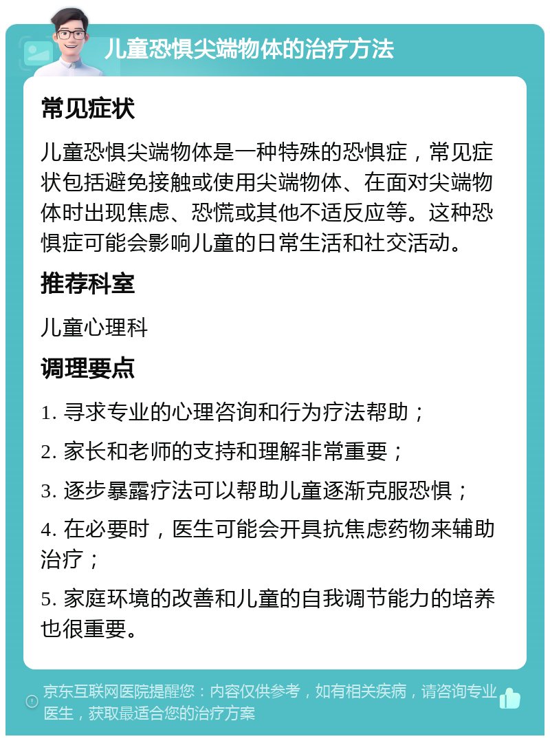 儿童恐惧尖端物体的治疗方法 常见症状 儿童恐惧尖端物体是一种特殊的恐惧症，常见症状包括避免接触或使用尖端物体、在面对尖端物体时出现焦虑、恐慌或其他不适反应等。这种恐惧症可能会影响儿童的日常生活和社交活动。 推荐科室 儿童心理科 调理要点 1. 寻求专业的心理咨询和行为疗法帮助； 2. 家长和老师的支持和理解非常重要； 3. 逐步暴露疗法可以帮助儿童逐渐克服恐惧； 4. 在必要时，医生可能会开具抗焦虑药物来辅助治疗； 5. 家庭环境的改善和儿童的自我调节能力的培养也很重要。