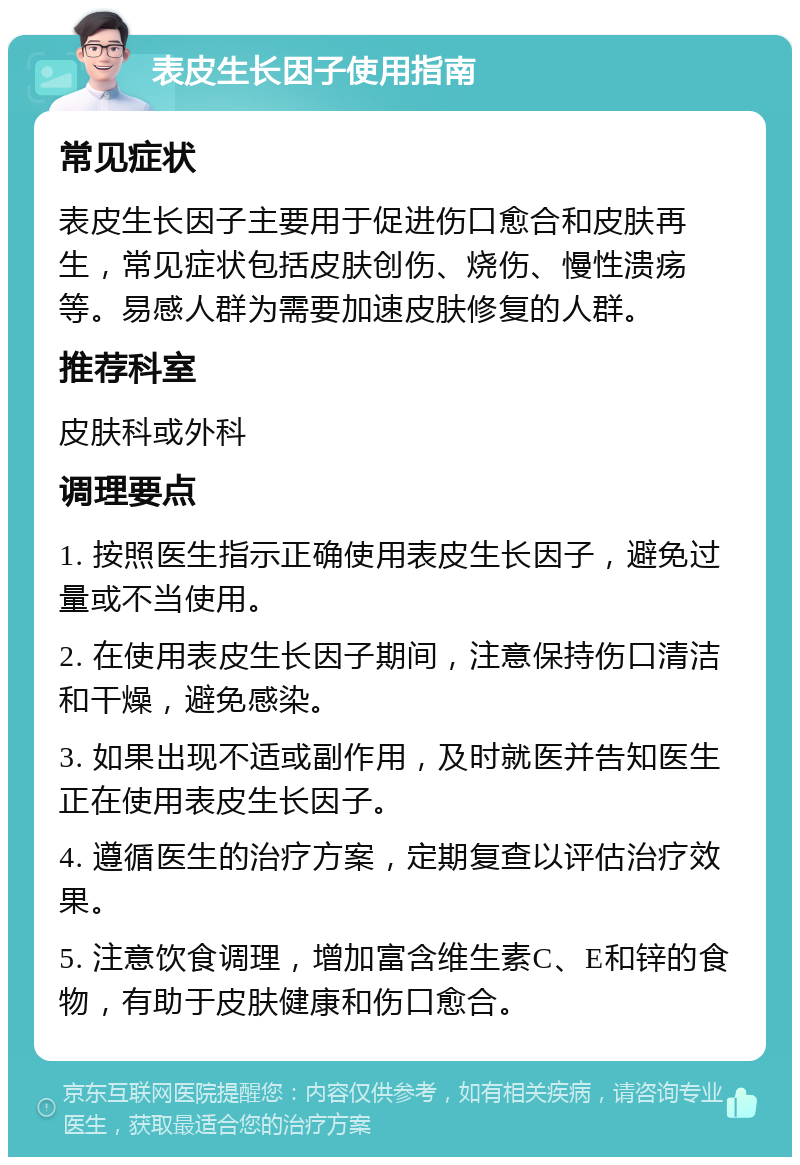 表皮生长因子使用指南 常见症状 表皮生长因子主要用于促进伤口愈合和皮肤再生，常见症状包括皮肤创伤、烧伤、慢性溃疡等。易感人群为需要加速皮肤修复的人群。 推荐科室 皮肤科或外科 调理要点 1. 按照医生指示正确使用表皮生长因子，避免过量或不当使用。 2. 在使用表皮生长因子期间，注意保持伤口清洁和干燥，避免感染。 3. 如果出现不适或副作用，及时就医并告知医生正在使用表皮生长因子。 4. 遵循医生的治疗方案，定期复查以评估治疗效果。 5. 注意饮食调理，增加富含维生素C、E和锌的食物，有助于皮肤健康和伤口愈合。