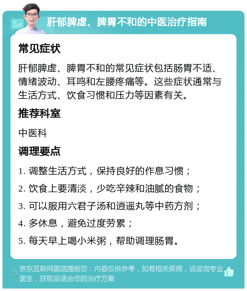 肝郁脾虚、脾胃不和的中医治疗指南 常见症状 肝郁脾虚、脾胃不和的常见症状包括肠胃不适、情绪波动、耳鸣和左腰疼痛等。这些症状通常与生活方式、饮食习惯和压力等因素有关。 推荐科室 中医科 调理要点 1. 调整生活方式，保持良好的作息习惯； 2. 饮食上要清淡，少吃辛辣和油腻的食物； 3. 可以服用六君子汤和逍遥丸等中药方剂； 4. 多休息，避免过度劳累； 5. 每天早上喝小米粥，帮助调理肠胃。