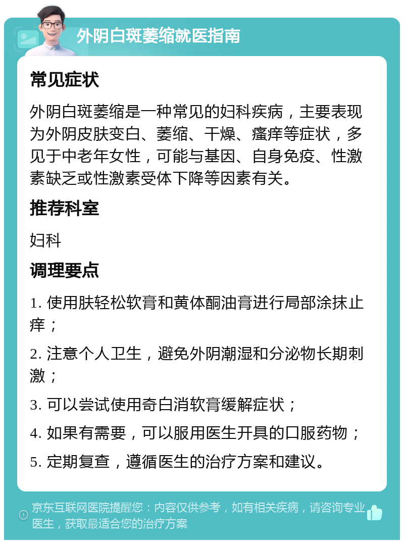 外阴白斑萎缩就医指南 常见症状 外阴白斑萎缩是一种常见的妇科疾病，主要表现为外阴皮肤变白、萎缩、干燥、瘙痒等症状，多见于中老年女性，可能与基因、自身免疫、性激素缺乏或性激素受体下降等因素有关。 推荐科室 妇科 调理要点 1. 使用肤轻松软膏和黄体酮油膏进行局部涂抹止痒； 2. 注意个人卫生，避免外阴潮湿和分泌物长期刺激； 3. 可以尝试使用奇白消软膏缓解症状； 4. 如果有需要，可以服用医生开具的口服药物； 5. 定期复查，遵循医生的治疗方案和建议。