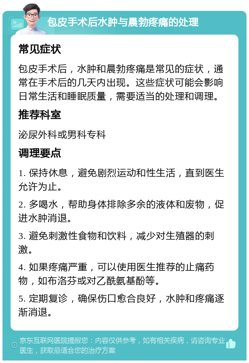 包皮手术后水肿与晨勃疼痛的处理 常见症状 包皮手术后，水肿和晨勃疼痛是常见的症状，通常在手术后的几天内出现。这些症状可能会影响日常生活和睡眠质量，需要适当的处理和调理。 推荐科室 泌尿外科或男科专科 调理要点 1. 保持休息，避免剧烈运动和性生活，直到医生允许为止。 2. 多喝水，帮助身体排除多余的液体和废物，促进水肿消退。 3. 避免刺激性食物和饮料，减少对生殖器的刺激。 4. 如果疼痛严重，可以使用医生推荐的止痛药物，如布洛芬或对乙酰氨基酚等。 5. 定期复诊，确保伤口愈合良好，水肿和疼痛逐渐消退。