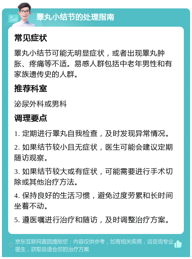 睪丸小结节的处理指南 常见症状 睪丸小结节可能无明显症状，或者出现睪丸肿胀、疼痛等不适。易感人群包括中老年男性和有家族遗传史的人群。 推荐科室 泌尿外科或男科 调理要点 1. 定期进行睪丸自我检查，及时发现异常情况。 2. 如果结节较小且无症状，医生可能会建议定期随访观察。 3. 如果结节较大或有症状，可能需要进行手术切除或其他治疗方法。 4. 保持良好的生活习惯，避免过度劳累和长时间坐着不动。 5. 遵医嘱进行治疗和随访，及时调整治疗方案。