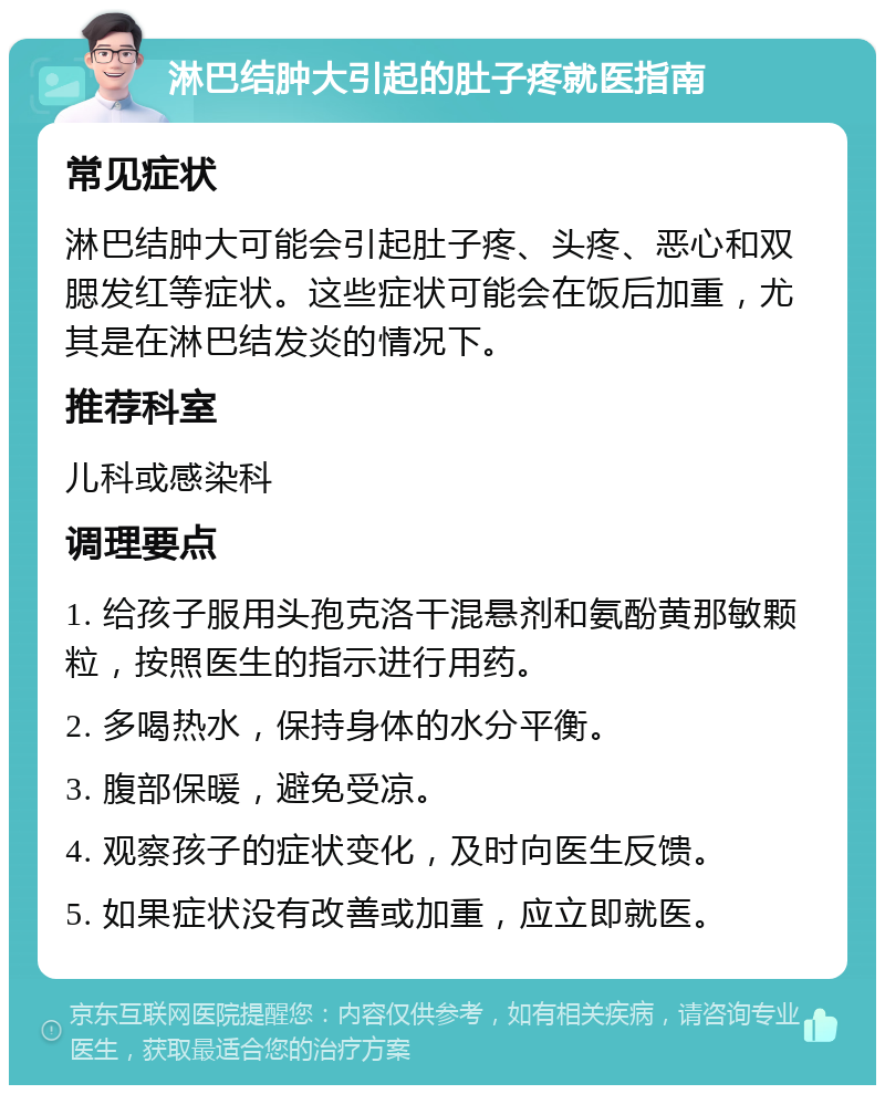 淋巴结肿大引起的肚子疼就医指南 常见症状 淋巴结肿大可能会引起肚子疼、头疼、恶心和双腮发红等症状。这些症状可能会在饭后加重，尤其是在淋巴结发炎的情况下。 推荐科室 儿科或感染科 调理要点 1. 给孩子服用头孢克洛干混悬剂和氨酚黄那敏颗粒，按照医生的指示进行用药。 2. 多喝热水，保持身体的水分平衡。 3. 腹部保暖，避免受凉。 4. 观察孩子的症状变化，及时向医生反馈。 5. 如果症状没有改善或加重，应立即就医。