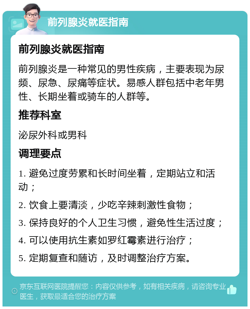 前列腺炎就医指南 前列腺炎就医指南 前列腺炎是一种常见的男性疾病，主要表现为尿频、尿急、尿痛等症状。易感人群包括中老年男性、长期坐着或骑车的人群等。 推荐科室 泌尿外科或男科 调理要点 1. 避免过度劳累和长时间坐着，定期站立和活动； 2. 饮食上要清淡，少吃辛辣刺激性食物； 3. 保持良好的个人卫生习惯，避免性生活过度； 4. 可以使用抗生素如罗红霉素进行治疗； 5. 定期复查和随访，及时调整治疗方案。