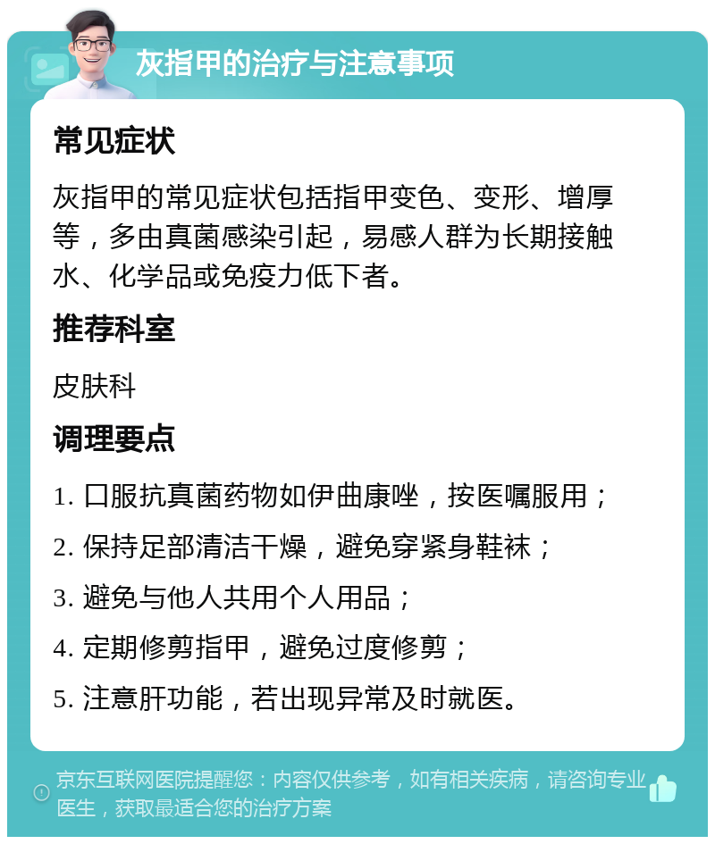 灰指甲的治疗与注意事项 常见症状 灰指甲的常见症状包括指甲变色、变形、增厚等，多由真菌感染引起，易感人群为长期接触水、化学品或免疫力低下者。 推荐科室 皮肤科 调理要点 1. 口服抗真菌药物如伊曲康唑，按医嘱服用； 2. 保持足部清洁干燥，避免穿紧身鞋袜； 3. 避免与他人共用个人用品； 4. 定期修剪指甲，避免过度修剪； 5. 注意肝功能，若出现异常及时就医。