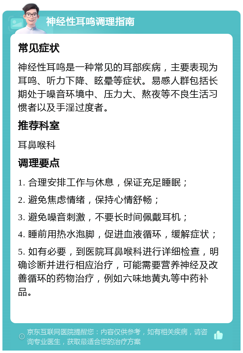 神经性耳鸣调理指南 常见症状 神经性耳鸣是一种常见的耳部疾病，主要表现为耳鸣、听力下降、眩晕等症状。易感人群包括长期处于噪音环境中、压力大、熬夜等不良生活习惯者以及手淫过度者。 推荐科室 耳鼻喉科 调理要点 1. 合理安排工作与休息，保证充足睡眠； 2. 避免焦虑情绪，保持心情舒畅； 3. 避免噪音刺激，不要长时间佩戴耳机； 4. 睡前用热水泡脚，促进血液循环，缓解症状； 5. 如有必要，到医院耳鼻喉科进行详细检查，明确诊断并进行相应治疗，可能需要营养神经及改善循环的药物治疗，例如六味地黄丸等中药补品。