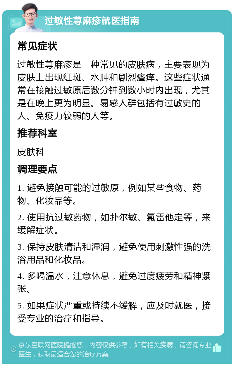 过敏性荨麻疹就医指南 常见症状 过敏性荨麻疹是一种常见的皮肤病，主要表现为皮肤上出现红斑、水肿和剧烈瘙痒。这些症状通常在接触过敏原后数分钟到数小时内出现，尤其是在晚上更为明显。易感人群包括有过敏史的人、免疫力较弱的人等。 推荐科室 皮肤科 调理要点 1. 避免接触可能的过敏原，例如某些食物、药物、化妆品等。 2. 使用抗过敏药物，如扑尔敏、氯雷他定等，来缓解症状。 3. 保持皮肤清洁和湿润，避免使用刺激性强的洗浴用品和化妆品。 4. 多喝温水，注意休息，避免过度疲劳和精神紧张。 5. 如果症状严重或持续不缓解，应及时就医，接受专业的治疗和指导。