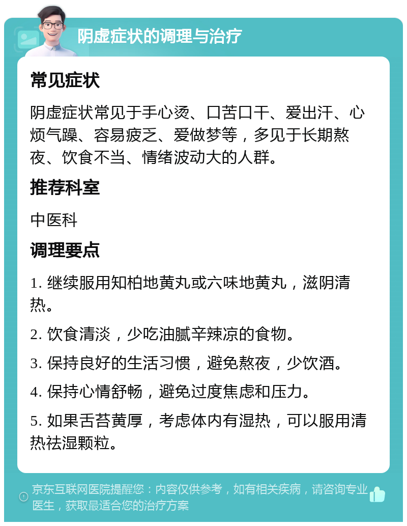 阴虚症状的调理与治疗 常见症状 阴虚症状常见于手心烫、口苦口干、爱出汗、心烦气躁、容易疲乏、爱做梦等，多见于长期熬夜、饮食不当、情绪波动大的人群。 推荐科室 中医科 调理要点 1. 继续服用知柏地黄丸或六味地黄丸，滋阴清热。 2. 饮食清淡，少吃油腻辛辣凉的食物。 3. 保持良好的生活习惯，避免熬夜，少饮酒。 4. 保持心情舒畅，避免过度焦虑和压力。 5. 如果舌苔黄厚，考虑体内有湿热，可以服用清热祛湿颗粒。