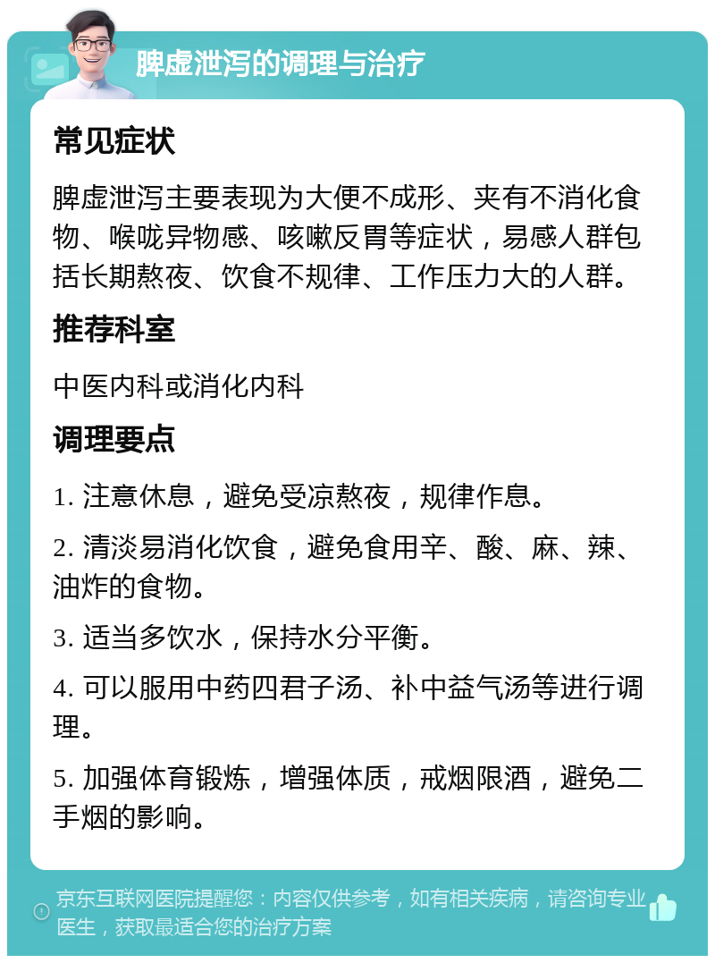 脾虚泄泻的调理与治疗 常见症状 脾虚泄泻主要表现为大便不成形、夹有不消化食物、喉咙异物感、咳嗽反胃等症状，易感人群包括长期熬夜、饮食不规律、工作压力大的人群。 推荐科室 中医内科或消化内科 调理要点 1. 注意休息，避免受凉熬夜，规律作息。 2. 清淡易消化饮食，避免食用辛、酸、麻、辣、油炸的食物。 3. 适当多饮水，保持水分平衡。 4. 可以服用中药四君子汤、补中益气汤等进行调理。 5. 加强体育锻炼，增强体质，戒烟限酒，避免二手烟的影响。