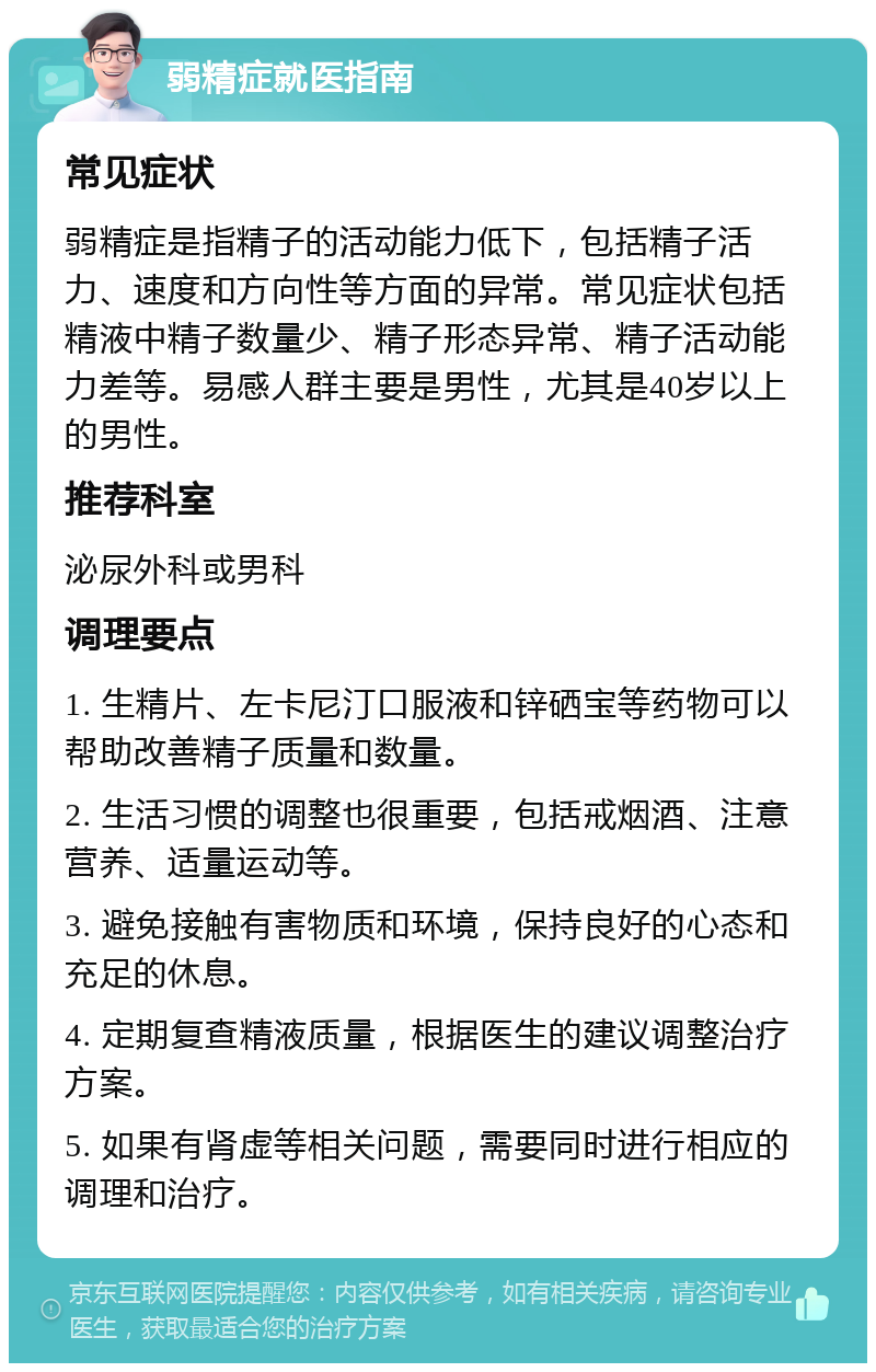 弱精症就医指南 常见症状 弱精症是指精子的活动能力低下，包括精子活力、速度和方向性等方面的异常。常见症状包括精液中精子数量少、精子形态异常、精子活动能力差等。易感人群主要是男性，尤其是40岁以上的男性。 推荐科室 泌尿外科或男科 调理要点 1. 生精片、左卡尼汀口服液和锌硒宝等药物可以帮助改善精子质量和数量。 2. 生活习惯的调整也很重要，包括戒烟酒、注意营养、适量运动等。 3. 避免接触有害物质和环境，保持良好的心态和充足的休息。 4. 定期复查精液质量，根据医生的建议调整治疗方案。 5. 如果有肾虚等相关问题，需要同时进行相应的调理和治疗。