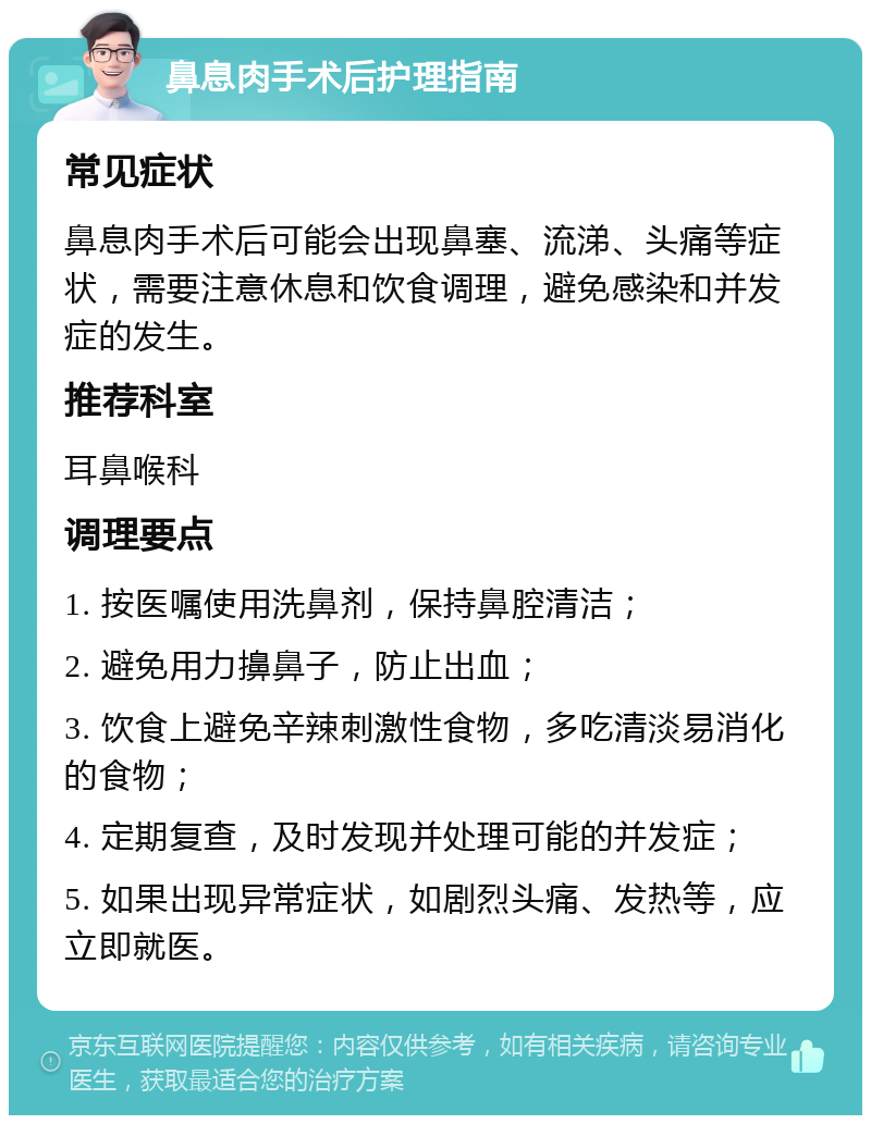 鼻息肉手术后护理指南 常见症状 鼻息肉手术后可能会出现鼻塞、流涕、头痛等症状，需要注意休息和饮食调理，避免感染和并发症的发生。 推荐科室 耳鼻喉科 调理要点 1. 按医嘱使用洗鼻剂，保持鼻腔清洁； 2. 避免用力擤鼻子，防止出血； 3. 饮食上避免辛辣刺激性食物，多吃清淡易消化的食物； 4. 定期复查，及时发现并处理可能的并发症； 5. 如果出现异常症状，如剧烈头痛、发热等，应立即就医。