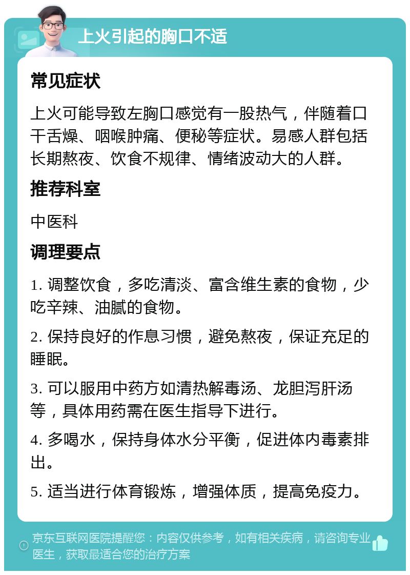 上火引起的胸口不适 常见症状 上火可能导致左胸口感觉有一股热气，伴随着口干舌燥、咽喉肿痛、便秘等症状。易感人群包括长期熬夜、饮食不规律、情绪波动大的人群。 推荐科室 中医科 调理要点 1. 调整饮食，多吃清淡、富含维生素的食物，少吃辛辣、油腻的食物。 2. 保持良好的作息习惯，避免熬夜，保证充足的睡眠。 3. 可以服用中药方如清热解毒汤、龙胆泻肝汤等，具体用药需在医生指导下进行。 4. 多喝水，保持身体水分平衡，促进体内毒素排出。 5. 适当进行体育锻炼，增强体质，提高免疫力。