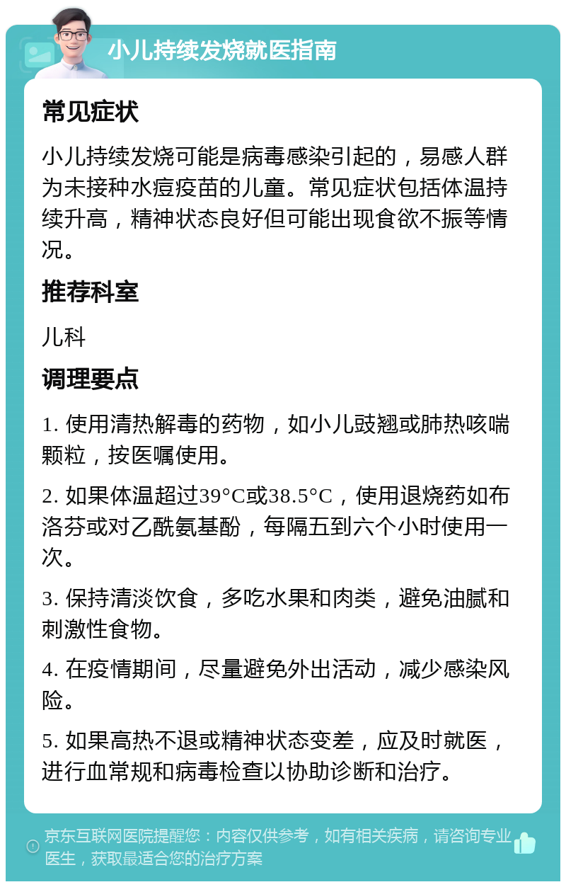 小儿持续发烧就医指南 常见症状 小儿持续发烧可能是病毒感染引起的，易感人群为未接种水痘疫苗的儿童。常见症状包括体温持续升高，精神状态良好但可能出现食欲不振等情况。 推荐科室 儿科 调理要点 1. 使用清热解毒的药物，如小儿豉翘或肺热咳喘颗粒，按医嘱使用。 2. 如果体温超过39°C或38.5°C，使用退烧药如布洛芬或对乙酰氨基酚，每隔五到六个小时使用一次。 3. 保持清淡饮食，多吃水果和肉类，避免油腻和刺激性食物。 4. 在疫情期间，尽量避免外出活动，减少感染风险。 5. 如果高热不退或精神状态变差，应及时就医，进行血常规和病毒检查以协助诊断和治疗。