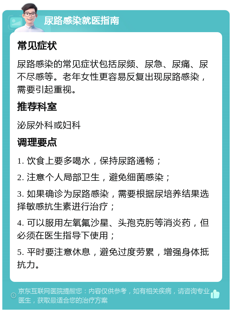 尿路感染就医指南 常见症状 尿路感染的常见症状包括尿频、尿急、尿痛、尿不尽感等。老年女性更容易反复出现尿路感染，需要引起重视。 推荐科室 泌尿外科或妇科 调理要点 1. 饮食上要多喝水，保持尿路通畅； 2. 注意个人局部卫生，避免细菌感染； 3. 如果确诊为尿路感染，需要根据尿培养结果选择敏感抗生素进行治疗； 4. 可以服用左氧氟沙星、头孢克肟等消炎药，但必须在医生指导下使用； 5. 平时要注意休息，避免过度劳累，增强身体抵抗力。