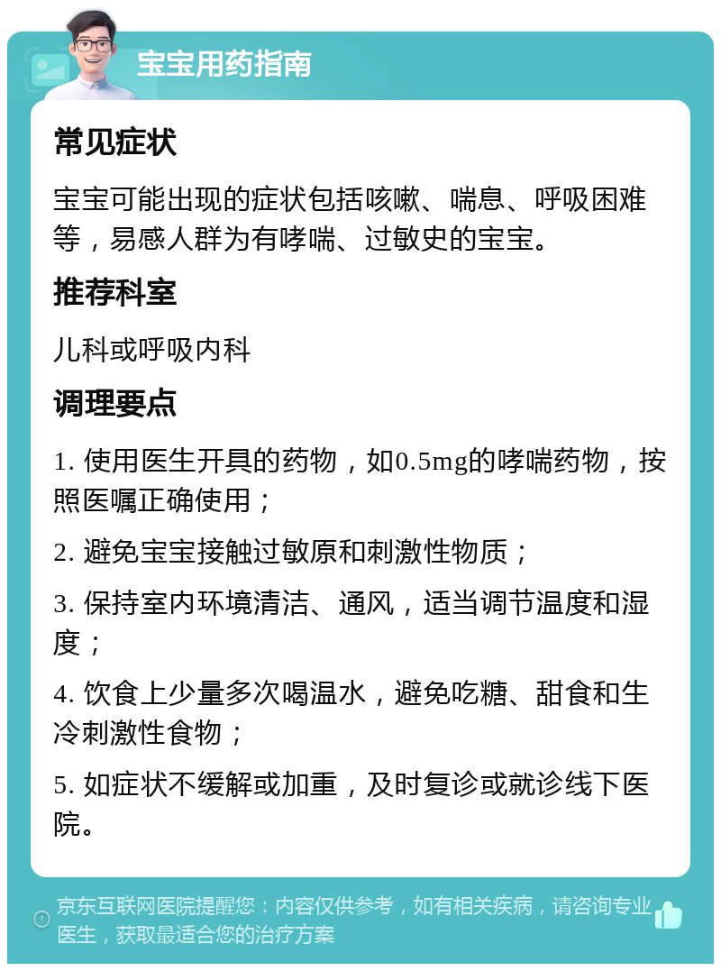 宝宝用药指南 常见症状 宝宝可能出现的症状包括咳嗽、喘息、呼吸困难等，易感人群为有哮喘、过敏史的宝宝。 推荐科室 儿科或呼吸内科 调理要点 1. 使用医生开具的药物，如0.5mg的哮喘药物，按照医嘱正确使用； 2. 避免宝宝接触过敏原和刺激性物质； 3. 保持室内环境清洁、通风，适当调节温度和湿度； 4. 饮食上少量多次喝温水，避免吃糖、甜食和生冷刺激性食物； 5. 如症状不缓解或加重，及时复诊或就诊线下医院。