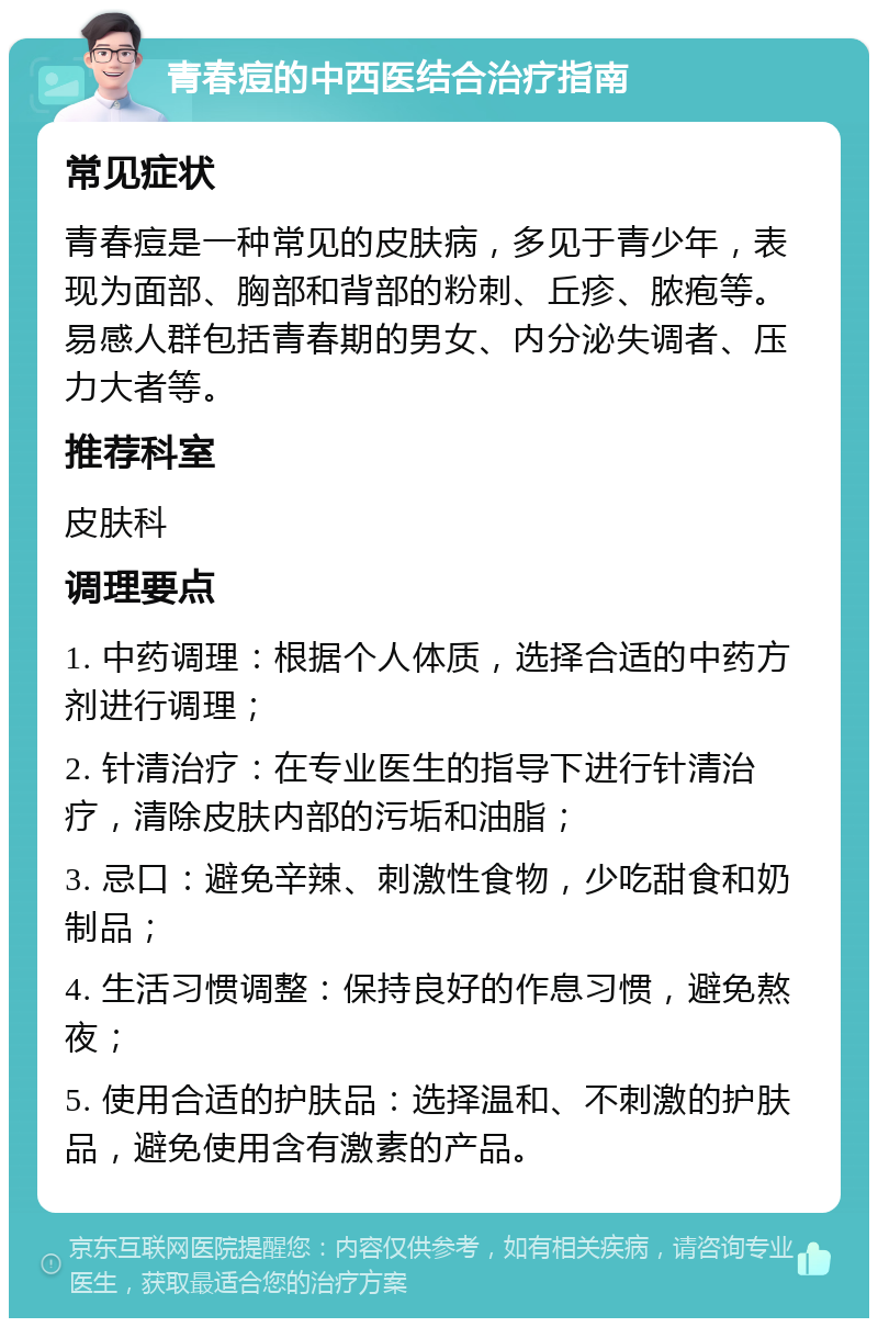 青春痘的中西医结合治疗指南 常见症状 青春痘是一种常见的皮肤病，多见于青少年，表现为面部、胸部和背部的粉刺、丘疹、脓疱等。易感人群包括青春期的男女、内分泌失调者、压力大者等。 推荐科室 皮肤科 调理要点 1. 中药调理：根据个人体质，选择合适的中药方剂进行调理； 2. 针清治疗：在专业医生的指导下进行针清治疗，清除皮肤内部的污垢和油脂； 3. 忌口：避免辛辣、刺激性食物，少吃甜食和奶制品； 4. 生活习惯调整：保持良好的作息习惯，避免熬夜； 5. 使用合适的护肤品：选择温和、不刺激的护肤品，避免使用含有激素的产品。