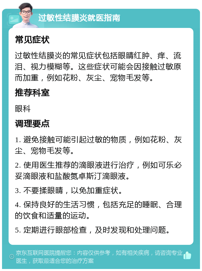 过敏性结膜炎就医指南 常见症状 过敏性结膜炎的常见症状包括眼睛红肿、痒、流泪、视力模糊等。这些症状可能会因接触过敏原而加重，例如花粉、灰尘、宠物毛发等。 推荐科室 眼科 调理要点 1. 避免接触可能引起过敏的物质，例如花粉、灰尘、宠物毛发等。 2. 使用医生推荐的滴眼液进行治疗，例如可乐必妥滴眼液和盐酸氮卓斯汀滴眼液。 3. 不要揉眼睛，以免加重症状。 4. 保持良好的生活习惯，包括充足的睡眠、合理的饮食和适量的运动。 5. 定期进行眼部检查，及时发现和处理问题。