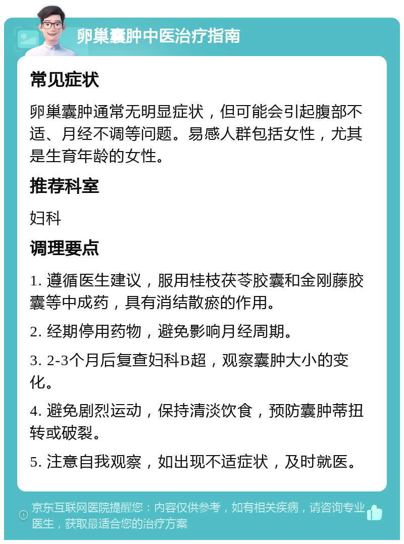 卵巢囊肿中医治疗指南 常见症状 卵巢囊肿通常无明显症状，但可能会引起腹部不适、月经不调等问题。易感人群包括女性，尤其是生育年龄的女性。 推荐科室 妇科 调理要点 1. 遵循医生建议，服用桂枝茯苓胶囊和金刚藤胶囊等中成药，具有消结散瘀的作用。 2. 经期停用药物，避免影响月经周期。 3. 2-3个月后复查妇科B超，观察囊肿大小的变化。 4. 避免剧烈运动，保持清淡饮食，预防囊肿蒂扭转或破裂。 5. 注意自我观察，如出现不适症状，及时就医。