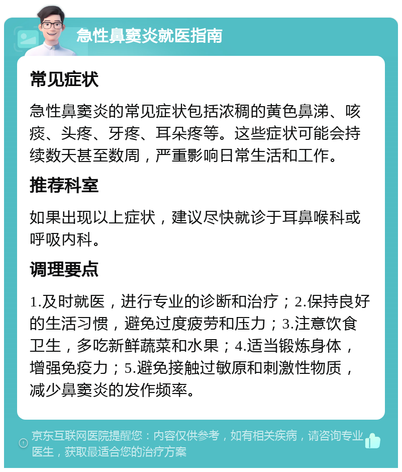 急性鼻窦炎就医指南 常见症状 急性鼻窦炎的常见症状包括浓稠的黄色鼻涕、咳痰、头疼、牙疼、耳朵疼等。这些症状可能会持续数天甚至数周，严重影响日常生活和工作。 推荐科室 如果出现以上症状，建议尽快就诊于耳鼻喉科或呼吸内科。 调理要点 1.及时就医，进行专业的诊断和治疗；2.保持良好的生活习惯，避免过度疲劳和压力；3.注意饮食卫生，多吃新鲜蔬菜和水果；4.适当锻炼身体，增强免疫力；5.避免接触过敏原和刺激性物质，减少鼻窦炎的发作频率。