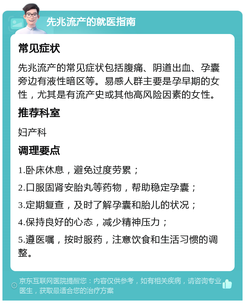 先兆流产的就医指南 常见症状 先兆流产的常见症状包括腹痛、阴道出血、孕囊旁边有液性暗区等。易感人群主要是孕早期的女性，尤其是有流产史或其他高风险因素的女性。 推荐科室 妇产科 调理要点 1.卧床休息，避免过度劳累； 2.口服固肾安胎丸等药物，帮助稳定孕囊； 3.定期复查，及时了解孕囊和胎儿的状况； 4.保持良好的心态，减少精神压力； 5.遵医嘱，按时服药，注意饮食和生活习惯的调整。