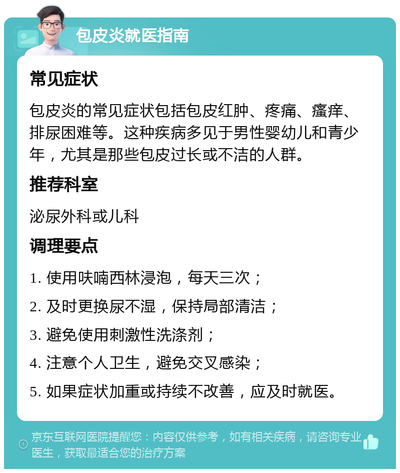 包皮炎就医指南 常见症状 包皮炎的常见症状包括包皮红肿、疼痛、瘙痒、排尿困难等。这种疾病多见于男性婴幼儿和青少年，尤其是那些包皮过长或不洁的人群。 推荐科室 泌尿外科或儿科 调理要点 1. 使用呋喃西林浸泡，每天三次； 2. 及时更换尿不湿，保持局部清洁； 3. 避免使用刺激性洗涤剂； 4. 注意个人卫生，避免交叉感染； 5. 如果症状加重或持续不改善，应及时就医。