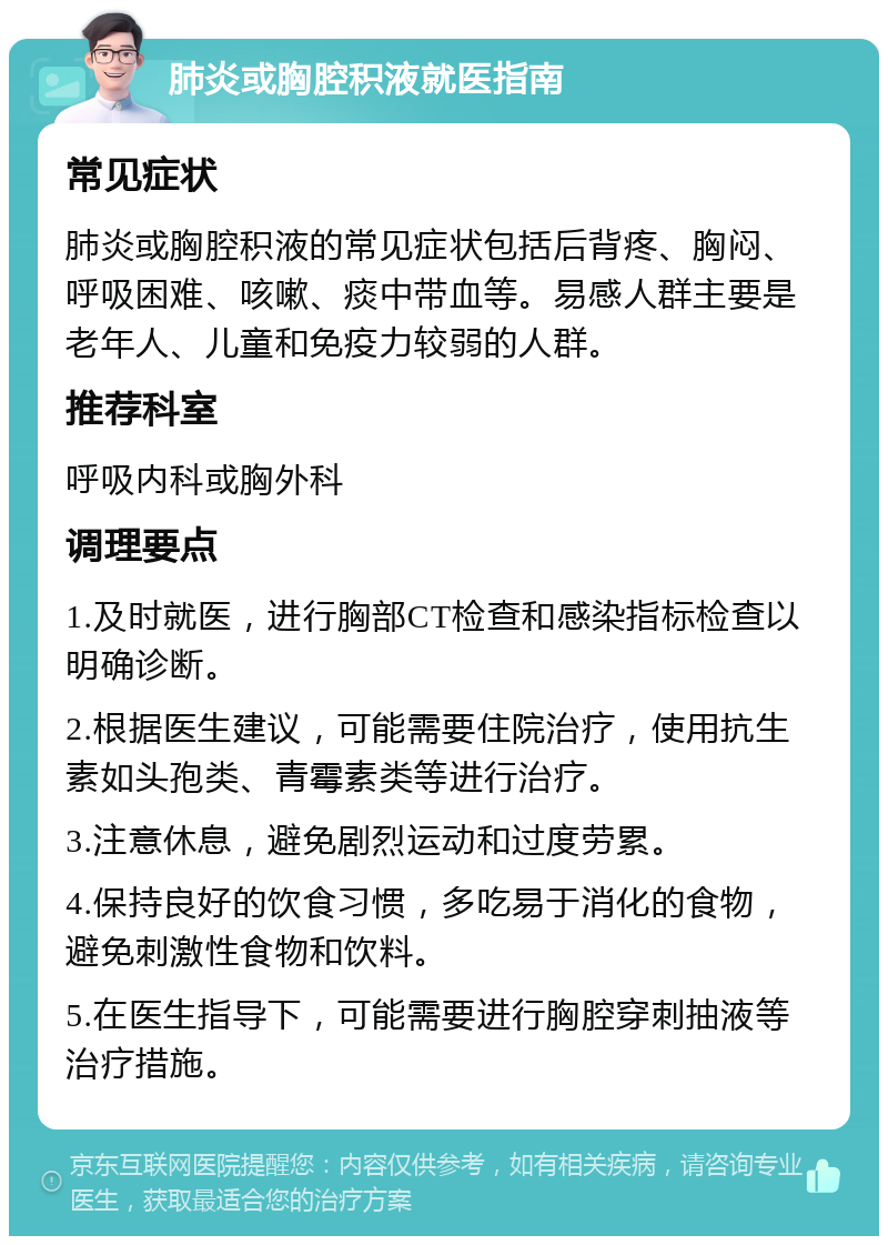 肺炎或胸腔积液就医指南 常见症状 肺炎或胸腔积液的常见症状包括后背疼、胸闷、呼吸困难、咳嗽、痰中带血等。易感人群主要是老年人、儿童和免疫力较弱的人群。 推荐科室 呼吸内科或胸外科 调理要点 1.及时就医，进行胸部CT检查和感染指标检查以明确诊断。 2.根据医生建议，可能需要住院治疗，使用抗生素如头孢类、青霉素类等进行治疗。 3.注意休息，避免剧烈运动和过度劳累。 4.保持良好的饮食习惯，多吃易于消化的食物，避免刺激性食物和饮料。 5.在医生指导下，可能需要进行胸腔穿刺抽液等治疗措施。