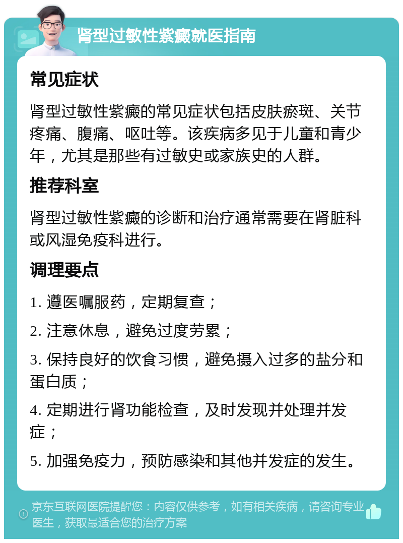 肾型过敏性紫癜就医指南 常见症状 肾型过敏性紫癜的常见症状包括皮肤瘀斑、关节疼痛、腹痛、呕吐等。该疾病多见于儿童和青少年，尤其是那些有过敏史或家族史的人群。 推荐科室 肾型过敏性紫癜的诊断和治疗通常需要在肾脏科或风湿免疫科进行。 调理要点 1. 遵医嘱服药，定期复查； 2. 注意休息，避免过度劳累； 3. 保持良好的饮食习惯，避免摄入过多的盐分和蛋白质； 4. 定期进行肾功能检查，及时发现并处理并发症； 5. 加强免疫力，预防感染和其他并发症的发生。