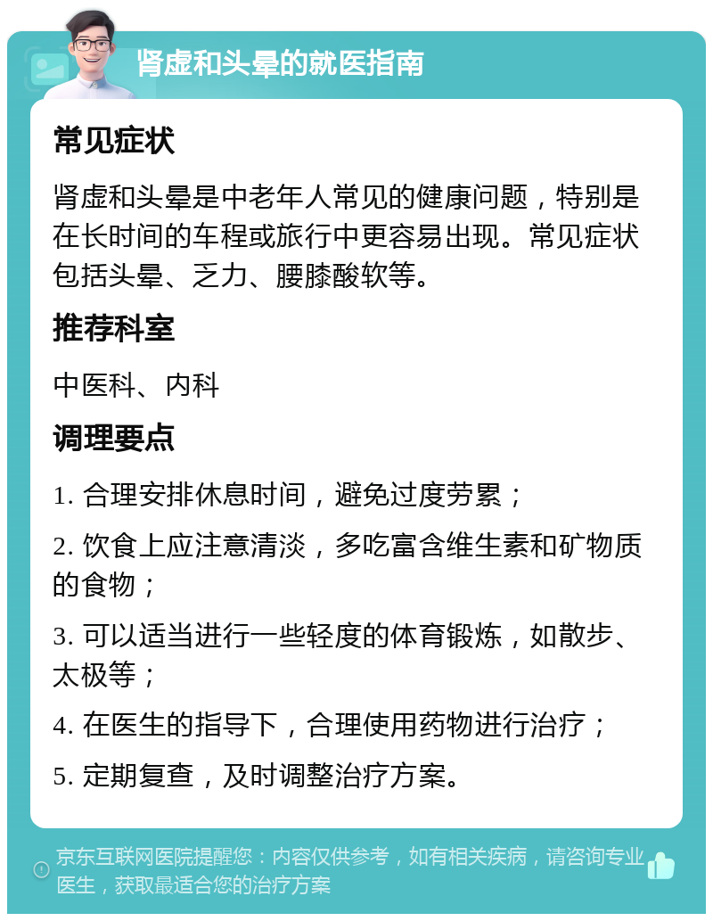 肾虚和头晕的就医指南 常见症状 肾虚和头晕是中老年人常见的健康问题，特别是在长时间的车程或旅行中更容易出现。常见症状包括头晕、乏力、腰膝酸软等。 推荐科室 中医科、内科 调理要点 1. 合理安排休息时间，避免过度劳累； 2. 饮食上应注意清淡，多吃富含维生素和矿物质的食物； 3. 可以适当进行一些轻度的体育锻炼，如散步、太极等； 4. 在医生的指导下，合理使用药物进行治疗； 5. 定期复查，及时调整治疗方案。