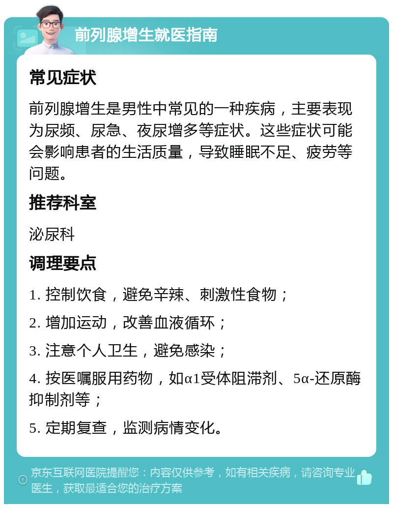 前列腺增生就医指南 常见症状 前列腺增生是男性中常见的一种疾病，主要表现为尿频、尿急、夜尿增多等症状。这些症状可能会影响患者的生活质量，导致睡眠不足、疲劳等问题。 推荐科室 泌尿科 调理要点 1. 控制饮食，避免辛辣、刺激性食物； 2. 增加运动，改善血液循环； 3. 注意个人卫生，避免感染； 4. 按医嘱服用药物，如α1受体阻滞剂、5α-还原酶抑制剂等； 5. 定期复查，监测病情变化。