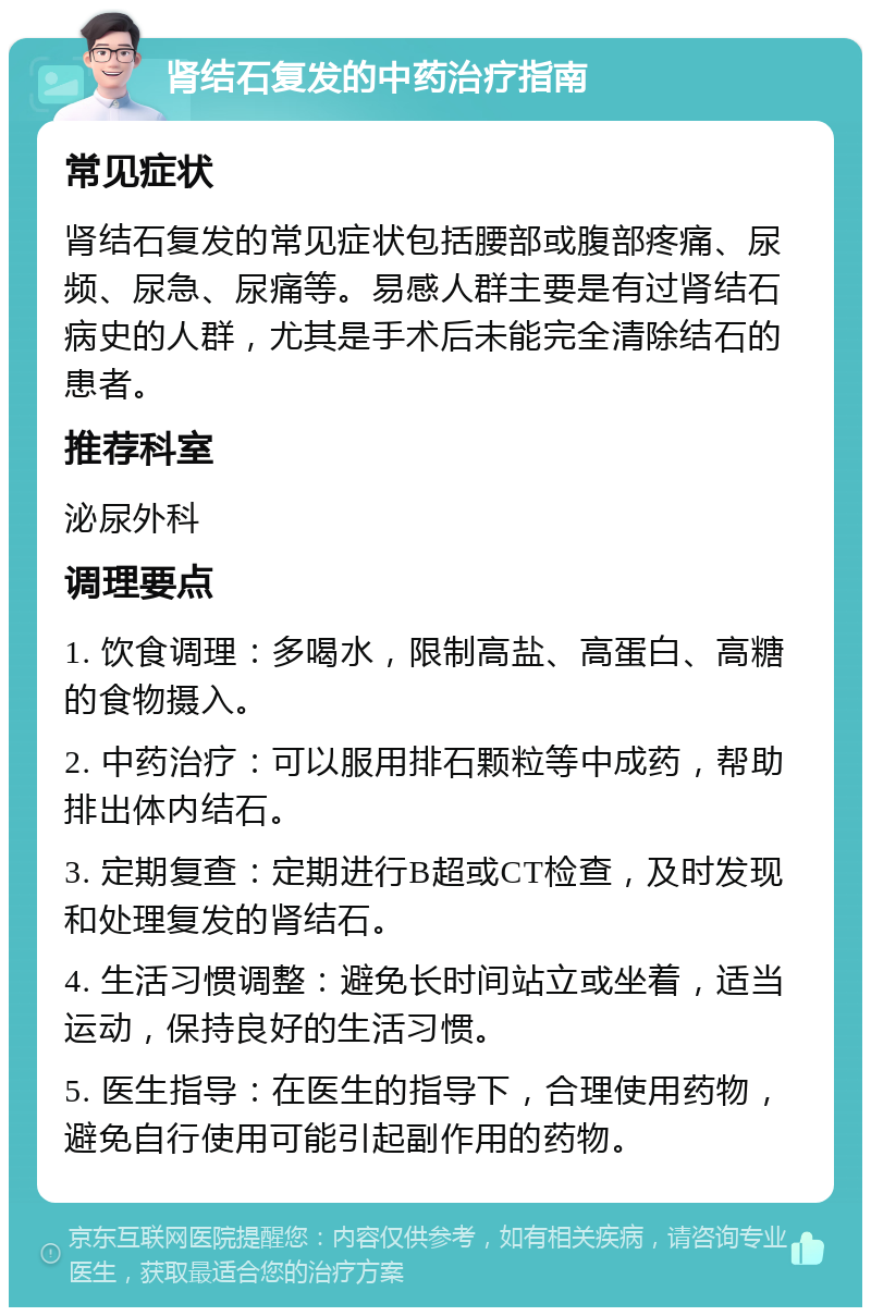 肾结石复发的中药治疗指南 常见症状 肾结石复发的常见症状包括腰部或腹部疼痛、尿频、尿急、尿痛等。易感人群主要是有过肾结石病史的人群，尤其是手术后未能完全清除结石的患者。 推荐科室 泌尿外科 调理要点 1. 饮食调理：多喝水，限制高盐、高蛋白、高糖的食物摄入。 2. 中药治疗：可以服用排石颗粒等中成药，帮助排出体内结石。 3. 定期复查：定期进行B超或CT检查，及时发现和处理复发的肾结石。 4. 生活习惯调整：避免长时间站立或坐着，适当运动，保持良好的生活习惯。 5. 医生指导：在医生的指导下，合理使用药物，避免自行使用可能引起副作用的药物。