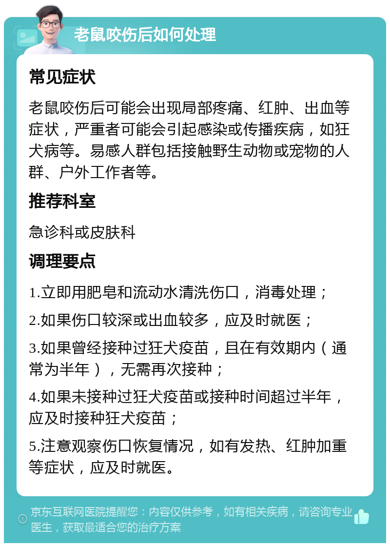 老鼠咬伤后如何处理 常见症状 老鼠咬伤后可能会出现局部疼痛、红肿、出血等症状，严重者可能会引起感染或传播疾病，如狂犬病等。易感人群包括接触野生动物或宠物的人群、户外工作者等。 推荐科室 急诊科或皮肤科 调理要点 1.立即用肥皂和流动水清洗伤口，消毒处理； 2.如果伤口较深或出血较多，应及时就医； 3.如果曾经接种过狂犬疫苗，且在有效期内（通常为半年），无需再次接种； 4.如果未接种过狂犬疫苗或接种时间超过半年，应及时接种狂犬疫苗； 5.注意观察伤口恢复情况，如有发热、红肿加重等症状，应及时就医。